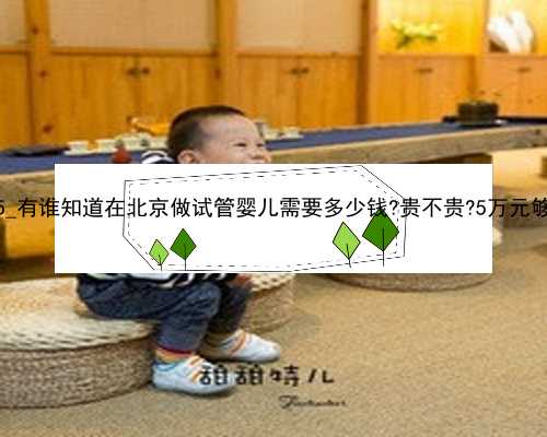 36955_有谁知道在北京做试管婴儿需要多少钱?贵不