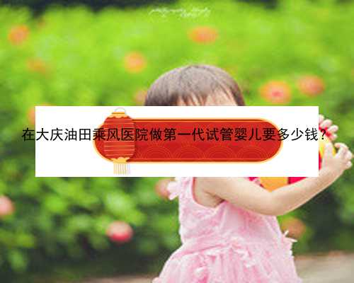 在大庆油田乘风医院做第一代试管婴儿要多少钱
